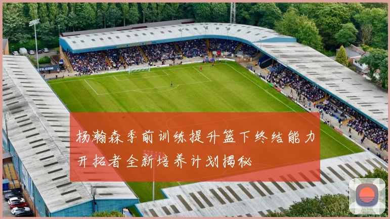 杨瀚森季前训练提升篮下终结能力开拓者全新培养计划揭秘