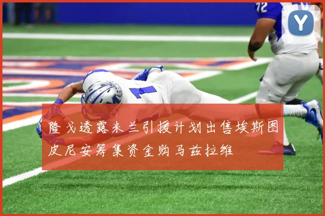 隆戈透露米兰引援计划出售埃斯图皮尼安筹集资金购马兹拉维