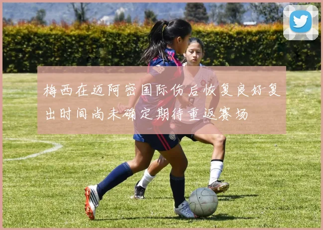 梅西在迈阿密国际伤后恢复良好复出时间尚未确定期待重返赛场