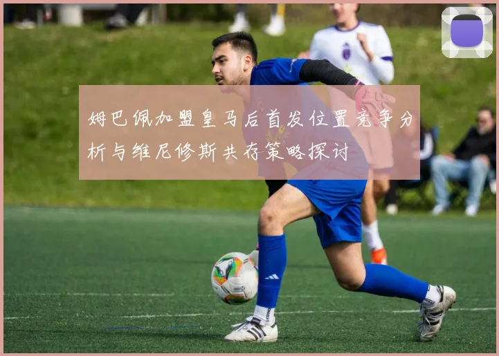 姆巴佩加盟皇马后首发位置竞争分析与维尼修斯共存策略探讨