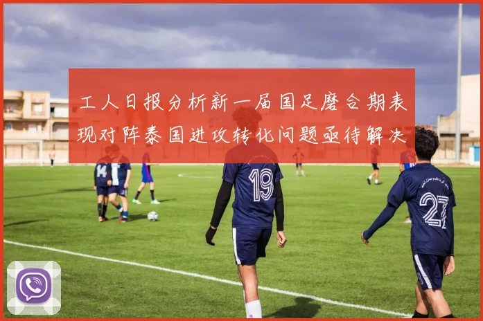 工人日报分析新一届国足磨合期表现对阵泰国进攻转化问题亟待解决