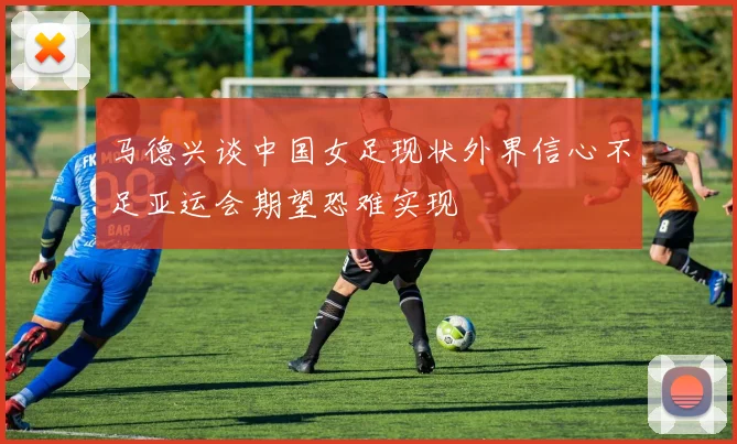 马德兴谈中国女足现状外界信心不足亚运会期望恐难实现