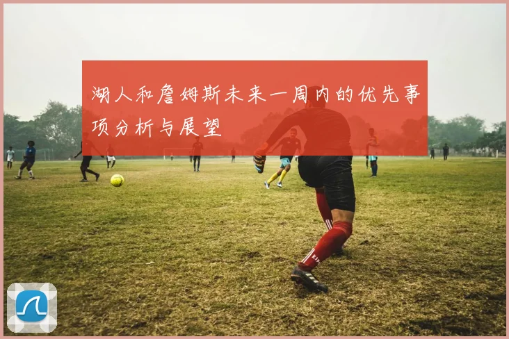 湖人和詹姆斯未来一周内的优先事项分析与展望