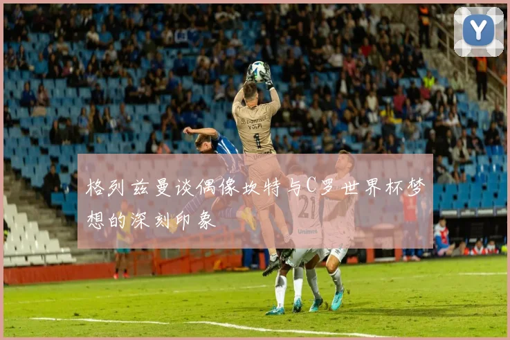格列兹曼谈偶像坎特与C罗世界杯梦想的深刻印象