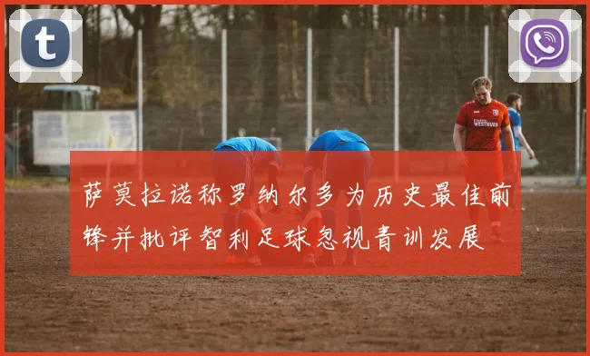 萨莫拉诺称罗纳尔多为历史最佳前锋并批评智利足球忽视青训发展