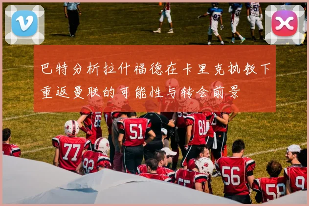 巴特分析拉什福德在卡里克执教下重返曼联的可能性与转会前景