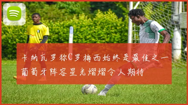 卡纳瓦罗称C罗梅西始终是最佳之一葡萄牙阵容星光熠熠令人期待