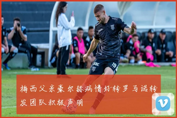 梅西父亲豪尔赫病情好转罗马诺转发团队积极声明