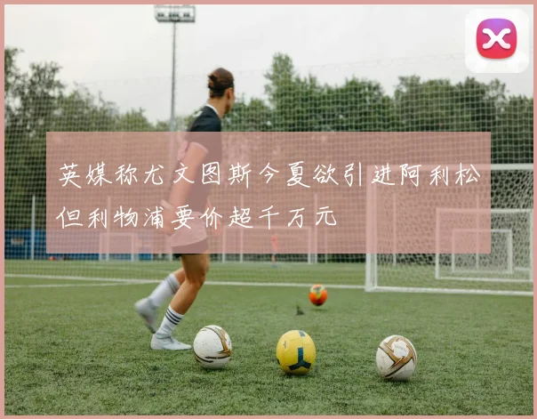英媒称尤文图斯今夏欲引进阿利松但利物浦要价超千万元