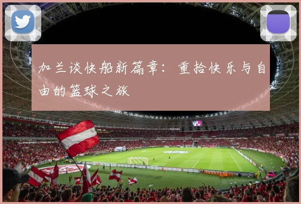 加兰谈快船新篇章：重拾快乐与自由的篮球之旅