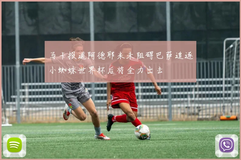 马卡报道阿德耶米未阻碍巴萨追逐小蜘蛛世界杯后将全力出击