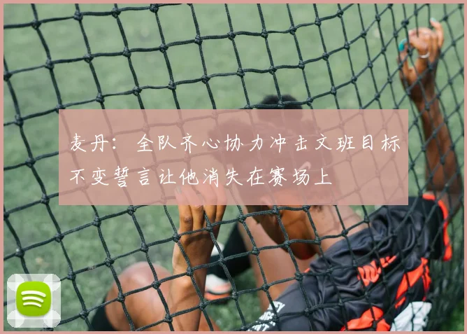 麦丹：全队齐心协力冲击文班目标不变誓言让他消失在赛场上
