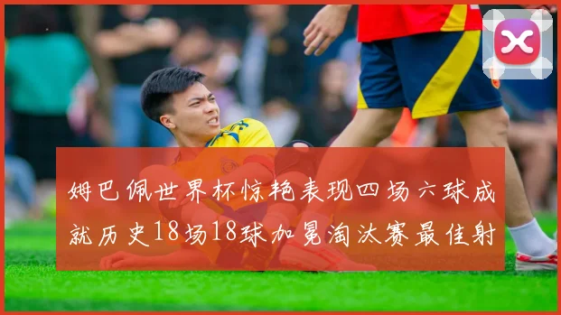 姆巴佩世界杯惊艳表现四场六球成就历史18场18球加冕淘汰赛最佳射手