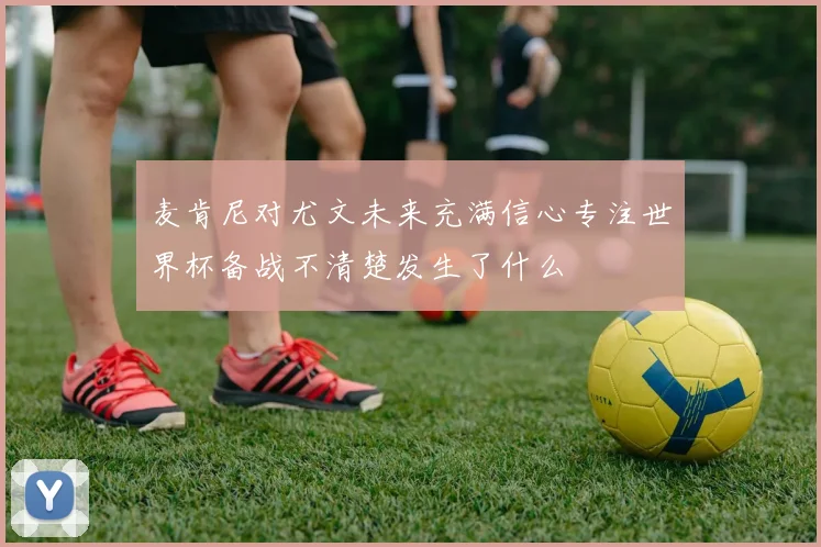 麦肯尼对尤文未来充满信心专注世界杯备战不清楚发生了什么